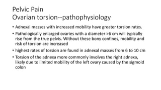 Pelvic Pain
Ovarian torsion--pathophysiology
• Adnexal masses with increased mobility have greater torsion rates.
• Pathologically enlarged ovaries with a diameter >6 cm will typically
rise from the true pelvis. Without these bony confines, mobility and
risk of torsion are increased
• highest rates of torsion are found in adnexal masses from 6 to 10 cm
• Torsion of the adnexa more commonly involves the right adnexa,
likely due to limited mobility of the left ovary caused by the sigmoid
colon
 