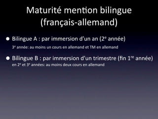 Maturité men/on bilingue 
             (français‐allemand)
•   Bilingue A : par immersion d’un an (2e année)
    3e année: au moins un cours en allemand et TM en allemand 


•   Bilingue B : par immersion d’un trimestre (ﬁn 1re année)
    en 2e et 3e années: au moins deux cours en allemand
 