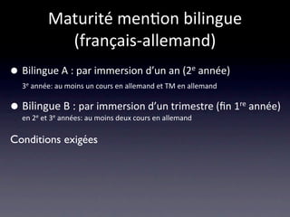 Maturité men/on bilingue 
             (français‐allemand)
•   Bilingue A : par immersion d’un an (2e année)
    3e année: au moins un cours en allemand et TM en allemand 


•   Bilingue B : par immersion d’un trimestre (ﬁn 1re année)
    en 2e et 3e années: au moins deux cours en allemand

Conditions exigées
 