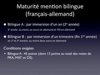 Maturité men/on bilingue 
             (français‐allemand)
•   Bilingue A : par immersion d’un an (2e année)
    3e année: au moins un cours en allemand et TM en allemand 


•   Bilingue B : par immersion d’un trimestre (ﬁn 1re année)
    en 2e et 3e années: au moins deux cours en allemand

Conditions exigées
• Bilingue A : 45 points (dont 13 points au total des notes de
    FRA, MAT et OS)
 