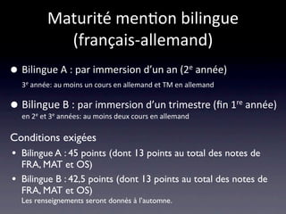Maturité men/on bilingue 
             (français‐allemand)
•   Bilingue A : par immersion d’un an (2e année)
    3e année: au moins un cours en allemand et TM en allemand 


•   Bilingue B : par immersion d’un trimestre (ﬁn 1re année)
    en 2e et 3e années: au moins deux cours en allemand

Conditions exigées
• Bilingue A : 45 points (dont 13 points au total des notes de
    FRA, MAT et OS)
•   Bilingue B : 42,5 points (dont 13 points au total des notes de
    FRA, MAT et OS)
    Les renseignements seront donnés à l’automne.
 