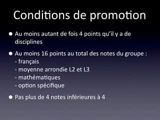 Condi/ons de promo/on
• Au moins autant de fois 4 points qu’il y a de 
  disciplines

• Au moins 16 points au total des notes du groupe :
  ‐ français
  ‐ moyenne arrondie L2 et L3
  ‐ mathéma/ques
  ‐ op/on spéciﬁque

• Pas plus de 4 notes inférieures à 4
 