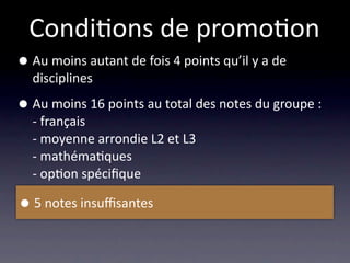 Condi/ons de promo/on
• Au moins autant de fois 4 points qu’il y a de 
  disciplines

• Au moins 16 points au total des notes du groupe :
  ‐ français
  ‐ moyenne arrondie L2 et L3
  ‐ mathéma/ques
  ‐ op/on spéciﬁque

• 5 notes insuﬃsantes
 
