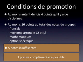 Condi/ons de promo/on
• Au moins autant de fois 4 points qu’il y a de 
  disciplines

• Au moins 16 points au total des notes du groupe :
  ‐ français
  ‐ moyenne arrondie L2 et L3
  ‐ mathéma/ques
  ‐ op/on spéciﬁque

• 5 notes insuﬃsantes
          Epreuve complémentaire possible
 