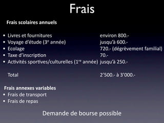 Frais
   Frais scolaires annuels                         

•   Livres et fournitures                       environ 800.‐
•   Voyage d’étude (3e année)                   jusqu’à 600.‐
•   Ecolage                                     720.‐ (dégrèvement familial)
•   Taxe d’inscrip/on                           70.‐
•   Ac/vités spor/ves/culturelles (1re année)   jusqu’à 250.‐

    Total                                       2’500.‐ à 3’000.‐

 Frais annexes variables
• Frais de transport
• Frais de repas
                   Demande de bourse possible
 