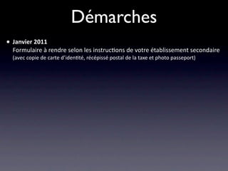 Démarches
• Janvier 2011
  Formulaire à rendre selon les instruc/ons de votre établissement secondaire
  (avec copie de carte d’iden/té, récépissé postal de la taxe et photo passeport)
 