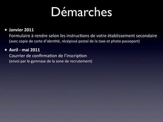 Démarches
• Janvier 2011
  Formulaire à rendre selon les instruc/ons de votre établissement secondaire
  (avec copie de carte d’iden/té, récépissé postal de la taxe et photo passeport)

• Avril ‐ mai 2011
  Courrier de conﬁrma/on de l’inscrip/on
  (envoi par le gymnase de la zone de recrutement)
 