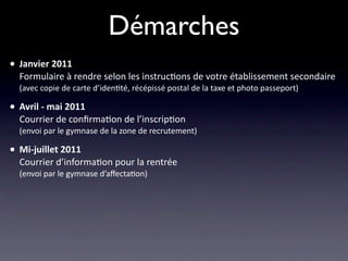 Démarches
• Janvier 2011
  Formulaire à rendre selon les instruc/ons de votre établissement secondaire
  (avec copie de carte d’iden/té, récépissé postal de la taxe et photo passeport)

• Avril ‐ mai 2011
  Courrier de conﬁrma/on de l’inscrip/on
  (envoi par le gymnase de la zone de recrutement)

• Mi‐juillet 2011
  Courrier d’informa/on pour la rentrée
  (envoi par le gymnase d’aﬀecta/on)
 