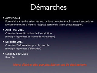 Démarches
• Janvier 2011
  Formulaire à rendre selon les instruc/ons de votre établissement secondaire
  (avec copie de carte d’iden/té, récépissé postal de la taxe et photo passeport)

• Avril ‐ mai 2011
  Courrier de conﬁrma/on de l’inscrip/on
  (envoi par le gymnase de la zone de recrutement)

• Mi‐juillet 2011
  Courrier d’informa/on pour la rentrée
  (envoi par le gymnase d’aﬀecta/on)

• Lundi 22 août 2011
  Rentrée

              Merci d’aviser dès que possible en cas de désistement
 