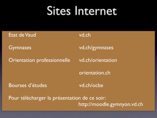 Sites Internet
Etat de Vaud

 
    
 
      
 vd.ch

Gymnases
 
     
   
 
   
 
 vd.ch/gymnases

Orientation professionnelle

 vd.ch/orientation


   
 
   
   
 
   
 
   
 
 orientation.ch

Bourses d’études               vd.ch/ocbe

Pour télécharger la présentation de ce soir:
                               http://moodle.gymnyon.vd.ch
 