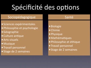 Spéciﬁcité des op/ons
     Sociopédagogique                      Santé
• Sciences expérimentales
• Philosophie et psychologie   • Biologie
• Géographie                   • Chimie
• Culture an/que               • Physique
• Arts visuels                 • Mathéma/ques
• Musique                      • Philosophie et éthique
• Travail personnel            • Travail personnel
• Stage de 2 semaines          • Stage de 2 semaines
 