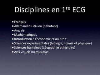 Disciplines en 1 re ECG

• Français
• Allemand ou italien (débutant)
• Anglais
• Mathéma/ques
• Introduc/on à l’économie et au droit
• Sciences expérimentales (biologie, chimie et physique)
• Sciences humaines (géographie et histoire)
• Arts visuels ou musique
 