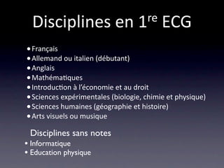 Disciplines en 1 re ECG

• Français
• Allemand ou italien (débutant)
• Anglais
• Mathéma/ques
• Introduc/on à l’économie et au droit
• Sciences expérimentales (biologie, chimie et physique)
• Sciences humaines (géographie et histoire)
• Arts visuels ou musique
 Disciplines sans notes
• Informatique
• Education physique
 