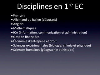 Disciplines en 1 re EC
• Français
• Allemand ou italien (débutant)
• Anglais
• Mathéma/ques
• ICA (informa/on, communica/on et administra/on)
• Ges/on ﬁnancière
• Économie d’entreprise et droit
• Sciences expérimentales (biologie, chimie et physique)
• Sciences humaines (géographie et histoire)
 