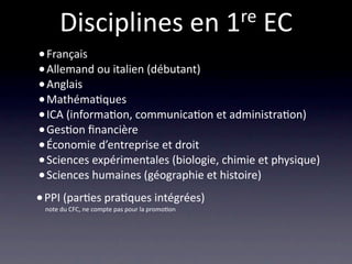 Disciplines en 1 re EC
    • Français
    • Allemand ou italien (débutant)
    • Anglais
    • Mathéma/ques
    • ICA (informa/on, communica/on et administra/on)
    • Ges/on ﬁnancière
    • Économie d’entreprise et droit
    • Sciences expérimentales (biologie, chimie et physique)
    • Sciences humaines (géographie et histoire)
    • PPI (par/es pra/ques intégrées) 

    note du CFC, ne compte pas pour la promo/on
 