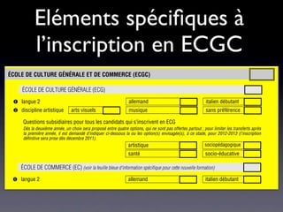 4    espagnol


              Eléments spéciﬁques à
                                                    5    *grec (s’il n’est pas choisi en langue 3)
  *    Suite de l’option au secondaire I            6    *italien (s’il n’est pas choisi en langue 2)
                                                    7    *latin (s’il n’est pas choisi en langue 3)
                                                    8    musique

  #
              l’inscription en ECGC
       Avec niveau renforcé de mathématiques
                                                    9
                                                   10
                                                         philosophie et psychologie
                                                         # physique et applications des mathématiques

                                                                         intérêt pour la maturité bilingue français-allemand


 ÉCOLE DE CULTURE GÉNÉRALE ET DE COMMERCE (ECGC)

       ÉCOLE DE CULTURE GÉNÉRALE (ECG)
  ! langue 2                                                       allemand                                      italien débutant
  " discipline artistique           arts visuels                   musique                                       sans préférence

        Questions subsidiaires pour tous les candidats qui s’inscrivent en ECG
        Dès la deuxième année, un choix sera proposé entre quatre options, qui ne sont pas offertes partout ; pour limiter les transferts après
        la première année, il est demandé d’indiquer ci-dessous la ou les option(s) envisagée(s), à ce stade, pour 2012-2013 (l’inscription
        définitive sera prise dès décembre 2011).
                                                                   artistique                                    sociopédagogique
                                                                                                             e
                                                                   santé                                         socio-éducative

       ÉCOLE DE COMMERCE (EC) (voir la feuille bleue d'information spécifique pour cette nouvelle formation)
  ! langue 2                                                       allemand                                      italien débutant

AUTRES VOIES DE FORMATION ENVISAGÉES (possibilité d’en cocher plusieurs)

 &    raccordement de type II
 