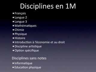 Disciplines en 1M
• Français
• Langue 2
• Langue 3
• Mathéma/ques 
• Chimie
• Physique
• Histoire 
• Introduc/on à l’économie et au droit
• Discipline ar/s/que
• Op/on spéciﬁque
Disciplines sans notes
• Informa/que
• Educa/on physique
 