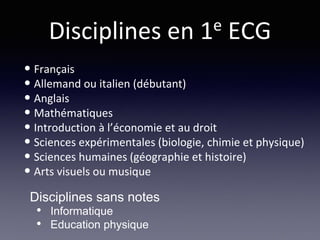Disciplines en 1e ECG
• Français
• Allemand ou italien (débutant)
• Anglais
• Mathématiques
• Introduction à l’économie et au droit
• Sciences expérimentales (biologie, chimie et physique)
• Sciences humaines (géographie et histoire)
• Arts visuels ou musique
Disciplines sans notes
• Informatique
• Education physique
 