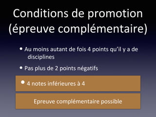 Conditions de promotion
(épreuve complémentaire)
• Au moins autant de fois 4 points qu’il y a de
disciplines
• Pas plus de 2 points négatifs
Epreuve complémentaire possible
•4 notes inférieures à 4
 