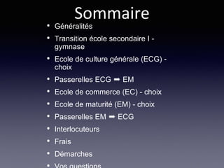 • Généralités
• Transition école secondaire I -
gymnase
• Ecole de culture générale (ECG) -
choix
• Passerelles ECG ➨ EM
• Ecole de commerce (EC) - choix
• Ecole de maturité (EM) - choix
• Passerelles EM ➨ ECG
• Interlocuteurs
• Frais
• Démarches
Sommaire
 
