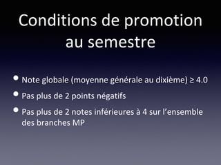 Conditions de promotion
au semestre
•Note globale (moyenne générale au dixième) ≥ 4.0
•Pas plus de 2 points négatifs
•Pas plus de 2 notes inférieures à 4 sur l’ensemble
des branches MP
 