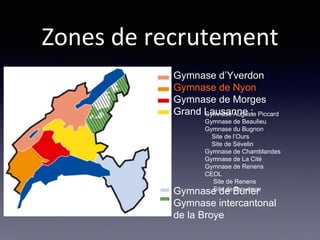Gymnase d’Yverdon
Gymnase de Nyon
Gymnase de Morges
Grand Lausanne :
Gymnase de Burier
Gymnase intercantonal
de la Broye
Zones de recrutement
Gymnase Auguste Piccard
Gymnase de Beaulieu
Gymnase du Bugnon
Site de l’Ours
Site de Sévelin
Gymnase de Chamblandes
Gymnase de La Cité
Gymnase de Renens
CEOL
Site de Renens
Site de Provence
 