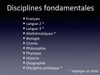 Disciplines fondamentales
• Français
• Langue 2 *
• Langue 3 *
• Mathématiques *
• Biologie
• Chimie
• Philosophie
• Physique
• Histoire
• Géographie
• Discipline artistique *
* implique un choix
 