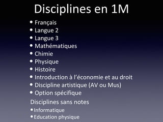 Disciplines en 1M
• Français
• Langue 2
• Langue 3
• Mathématiques
• Chimie
• Physique
• Histoire
• Introduction à l’économie et au droit
• Discipline artistique (AV ou Mus)
• Option spécifique
•Informatique
•Education physique
Disciplines sans notes
 