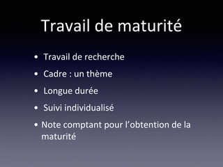 Travail de maturité
• Travail de recherche
• Cadre : un thème
• Longue durée
• Suivi individualisé
• Note comptant pour l’obtention de la
maturité
 