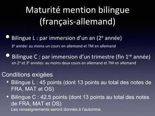 Maturité mention bilingue
(français-allemand)
•Bilingue L : par immersion d’un an (2e année)
3e année: au moins un cours en allemand et TM en allemand
•Bilingue C : par immersion d’un trimestre (fin 1re année)
en 2e et 3e années: au moins deux cours en allemand et TM en allemand
• Bilingue L : 45 points (dont 13 points au total des notes de
FRA, MAT et OS)
• Bilingue C : 42,5 points (dont 13 points au total des notes
de FRA, MAT et OS)
Les renseignements seront donnés à l’automne.
Conditions exigées
 