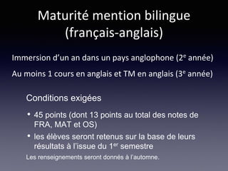 Maturité mention bilingue
(français-anglais)
Immersion d’un an dans un pays anglophone (2e année)
Au moins 1 cours en anglais et TM en anglais (3e année)
• 45 points (dont 13 points au total des notes de
FRA, MAT et OS)
• les élèves seront retenus sur la base de leurs
résultats à l’issue du 1er semestre
Les renseignements seront donnés à l’automne.
Conditions exigées
 