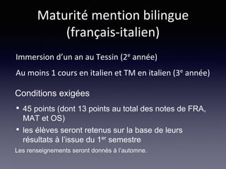 Maturité mention bilingue
(français-italien)
Immersion d’un an au Tessin (2e année)
Au moins 1 cours en italien et TM en italien (3e année)
• 45 points (dont 13 points au total des notes de FRA,
MAT et OS)
• les élèves seront retenus sur la base de leurs
résultats à l’issue du 1er semestre
Les renseignements seront donnés à l’automne.
Conditions exigées
 
