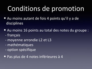Conditions de promotion
• Au moins autant de fois 4 points qu’il y a de
disciplines
• Au moins 16 points au total des notes du groupe :
- français
- moyenne arrondie L2 et L3
- mathématiques
- option spécifique
• Pas plus de 4 notes inférieures à 4
 