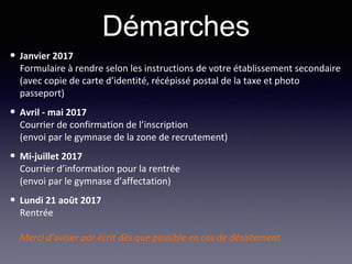 • Janvier 2017
Formulaire à rendre selon les instructions de votre établissement secondaire
(avec copie de carte d’identité, récépissé postal de la taxe et photo
passeport)
• Avril - mai 2017
Courrier de confirmation de l’inscription
(envoi par le gymnase de la zone de recrutement)
• Mi-juillet 2017
Courrier d’information pour la rentrée
(envoi par le gymnase d’affectation)
• Lundi 21 août 2017
Rentrée
Merci d’aviser par écrit dès que possible en cas de désistement
Démarches
 