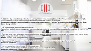 Caixa Empreender Award 16/03/2017 C2C-NewCap
Evolution over the last 12 months
“…C2C New Cap are particularly well suited for such applications [wind and solar] because they have great potential for minimising the
cost of ownership to values substantially below competing battery and capacitor technologies.”
Professor John Miller, President of JME Inc. (supercapacitor consultant), Professor at Case Western Reserve University, Great
Lakes Energy Intitute
“The most promising application is engine cranking.”
Vanner Inc., leader in power management and power transformation for commercial transportation for more than 30 years in the
USA.
“There are some major advantages of aqueous electrolyte: Aqueous supercapacitors are very simple to integrate, more energy dense,
higher energy capacity, life expectancy”
KBI Inc. (Expert Leader In Engine Starting Solutions)
“Aqueous electrolyte capacitors […] have the highest conductivity at a low temperature, much higher than any other”
Professor John Miller.
“You are right we have interest in your C2CNewCap product.
So it would be great to have a meeting to learn more about how your product works.”
Moog Una GmbH (Pitch Control OEM)
 