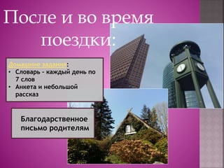 После и во время
поездки:
Домашние задания:
• Словарь – каждый день по
7 слов
• Анкета и небольшой
рассказ
Благодарственное
письмо родителям
 
