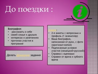 До поездки :
Биография:
• рассказать о себе
• своей семье и друзьях
• интересах и увлечениях
• причинах участия в
программе
Анкета:
• 2-е анкеты с вопросами и
профиль (1 экземпляр)
• Ваша биография,
написанная от руки, с фото
(оригинал+копия)
• Подписанные условия
участия (немецкий+русский)
• Справка с оценками
• Справки от врача и зубного
врача
Делать Домашние задания
 