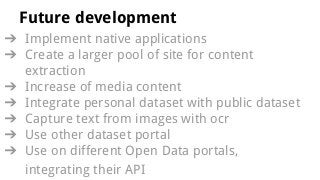 Future development
? Implement native applications
? Create a larger pool of site for content
extraction
? Increase of media content
? Integrate personal dataset with public dataset
? Capture text from images with ocr
? Use other dataset portal
? Use on different Open Data portals,
integrating their API
 