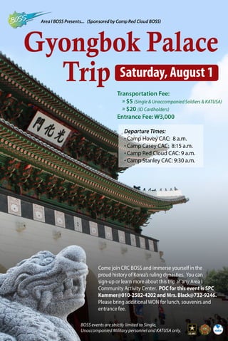 Gyongbok Palace
Trip
Area I BOSS Presents... (Sponsored by Camp Red Cloud BOSS)
BOSS events are strictly limited to Single,
Unaccompanied Military personnel and KATUSA only.
Saturday, August 1
Transportation Fee:
	» $5 (Single & Unaccompanied Soldiers & KATUSA)
	» $20 (ID Cardholders)
Entrance Fee: W3,000
Come join CRC BOSS and immerse yourself in the
proud history of Korea’s ruling dynasties. You can
sign-up or learn more about this trip at any Area I
Community Activity Center. POC for this event is SPC
Kammer@010-2582-4202 and Mrs. Black@732-9246.
Please bring additional WON for lunch, souvenirs and
entrance fee.
Departure Times:
· Camp Hovey CAC: 8 a.m.
· Camp Casey CAC: 8:15 a.m.
· Camp Red Cloud CAC: 9 a.m.
· Camp Stanley CAC: 9:30 a.m.
 