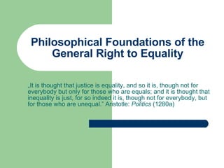 Philosophical Foundations of the General Right to Equality „ It is thought that justice is equality, and so it is, though not for everybody but only for those who are equals; and it is thought that inequality is just, for so indeed it is, though not for everybody, but for those who are unequal.” Aristotle:  Politics  (1280a)  
