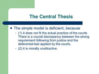 The Central Thesis The simple model is deficient, because (1) it does not fit the actual practice of the courts. There is a crucial discrepancy between the strong requirement following from justice and the deferential test applied by the courts,  (2) it is morally unattractive.  