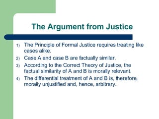 The Argument from Justice The Principle of Formal Justice requires treating like cases alike. Case A and case B are factually similar. According to the Correct Theory of Justice, the factual similarity of A and B is morally relevant. The differential treatment of A and B is, therefore, morally unjustified and, hence, arbitrary. 