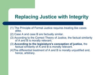 Replacing Justice with Integrity (1) The Principle of Formal Justice requires treating like cases alike. (2) Case A and case B are factually similar. (3) According to the Correct Theory of Justice, the factual similarity of A and B is morally relevant. (3)  According to the legislature's conception of justice,  the factual similarity of A and B is morally relevant.  (4)The differential treatment of A and B is morally unjustified and, hence, arbitrary. 