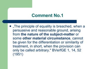 Comment No.1 „ The principle of equality is breached, when a persuasive and reasonable ground, arising from  the nature of the subject-matter  or some  other material circumstance , cannot be given for the differentiation or similarity of treatment, in short, when the provision can only be called arbitrary." BVerfGE 1, 14, 52 (1951)  