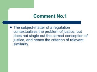 Comment No.1 The subject-matter of a regulation contextualize s  the problem of justice, but does not single out the correct conception of justice, and hence the criterion of relevant similarity. 