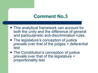 Comment No.3 This analytical framework can account for both the unity and the difference of general and particularistic anti-discrimination rules.  The legislature’s conception of justice prevails over that of the judges > deferential test The Constitution’s conception of justice prevails over that of the legislature > proportionality test 