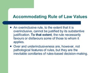Accommodating Rule of Law Values An overinclusive rule ,  to the extent that it is overinclusive ,  cannot be justified by its substantive justification.  To that extent , the rule necessarily favours or disfavours  some of  those to whom it applies . Over and underinclusiveness are, however, not  pathological features of rules, but they are the inevitable corollaries of rules-based decision-making.  