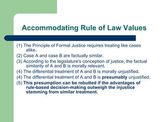 Accommodating Rule of Law Values (1) The Principle of Formal Justice requires treating like cases alike. (2) Case A and case B are factually similar. (3) According to the legislature's conception of justice, the factual similarity of A and B is morally relevant.  (4) The differential treatment of A and B is morally unjustified.  (4) The differential treatment of A and B is  presumably  unjustified. (5)  This presumption can be rebutted if the advantages of rule-based decision - making outweigh the injustice stemming from similar treatment.  