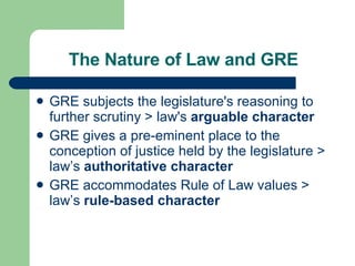 The Nature of Law and GRE GRE subjects the legislature's reasoning to further scrutiny > law's  arguable character   GRE gives a pre - eminent place to the conception of justice held by the legislature > law’s  authoritative character GRE accommodates Rule of Law values > law’s  rule-based character 