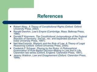 References Robert Alexy,  A Theory of Constitutional Rights  (Oxford: Oxford University Press, 2002).  Ronald Dworkin,  Law's Empire  (Cambridge, Mass: Belknap Press, 1986).  Donald P Kommers,  The Constitutional Jurisprudence of the Federal Republic of Germany , 2nd ed., rev. and expanded (Durham, N.C: Duke University Press, 1997).  Neil MacCormick,  Rhetoric and the Rule of Law: A Theory of Legal Reasoning  (Oxford: Oxford University Press, 2005).  Frederick F Schauer,  Playing by the Rules: A Philosophical Examination of Rule-Based Decision-Making in Law and in Life , Clarendon law series (Oxford, England: Clarendon Press, 1991).  Jeremy Waldron,  Law and Disagreement  (Oxford: Clarendon Press, 1999).  